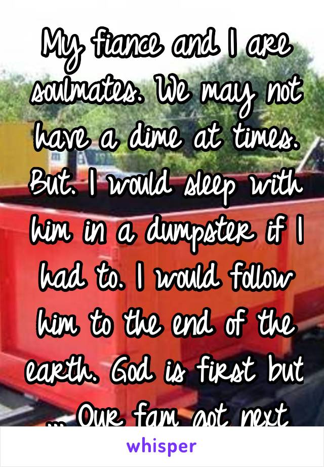 My fiance and I are soulmates. We may not have a dime at times. But. I would sleep with him in a dumpster if I had to. I would follow him to the end of the earth. God is first but ... Our fam got next