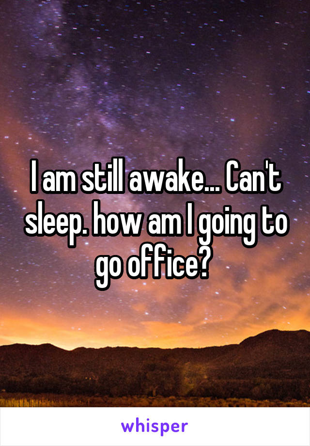 I am still awake... Can't sleep. how am I going to go office? 