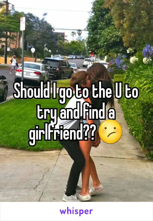 Should I go to the U to try and find a girlfriend??😕