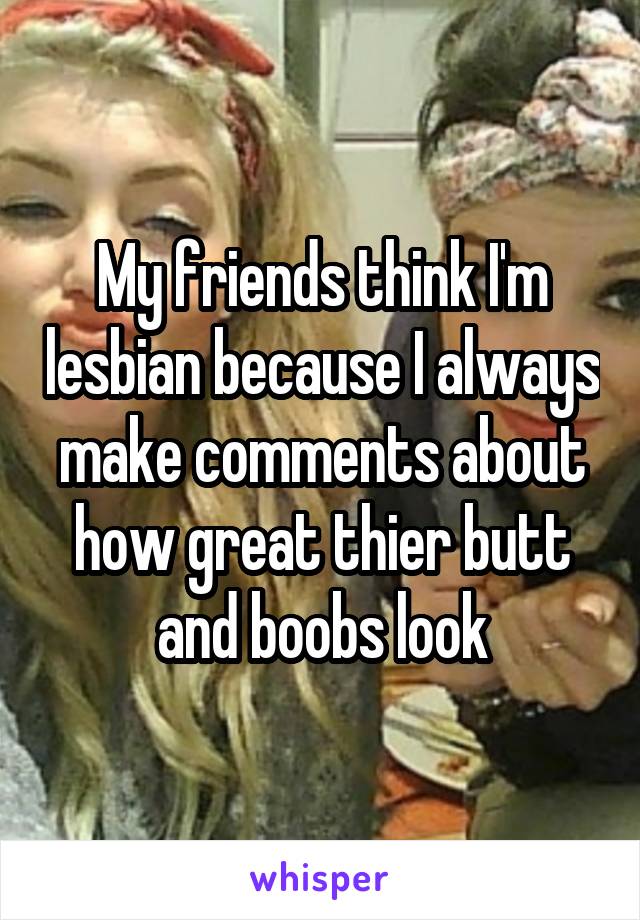 My friends think I'm lesbian because I always make comments about how great thier butt and boobs look