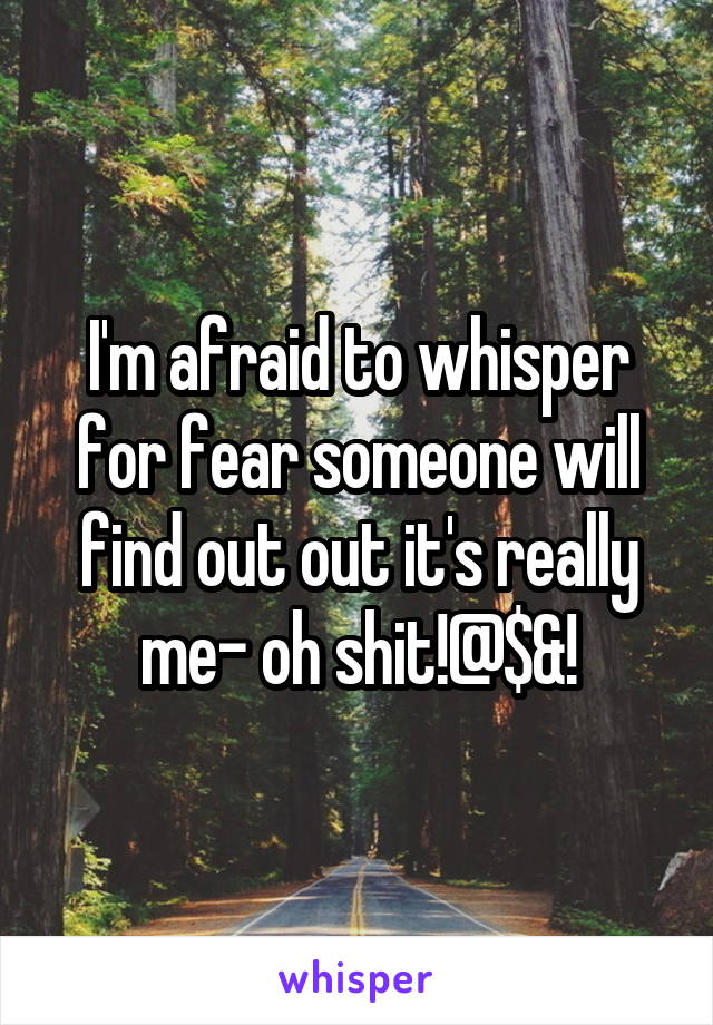 I'm afraid to whisper for fear someone will find out out it's really me- oh shit!@$&!