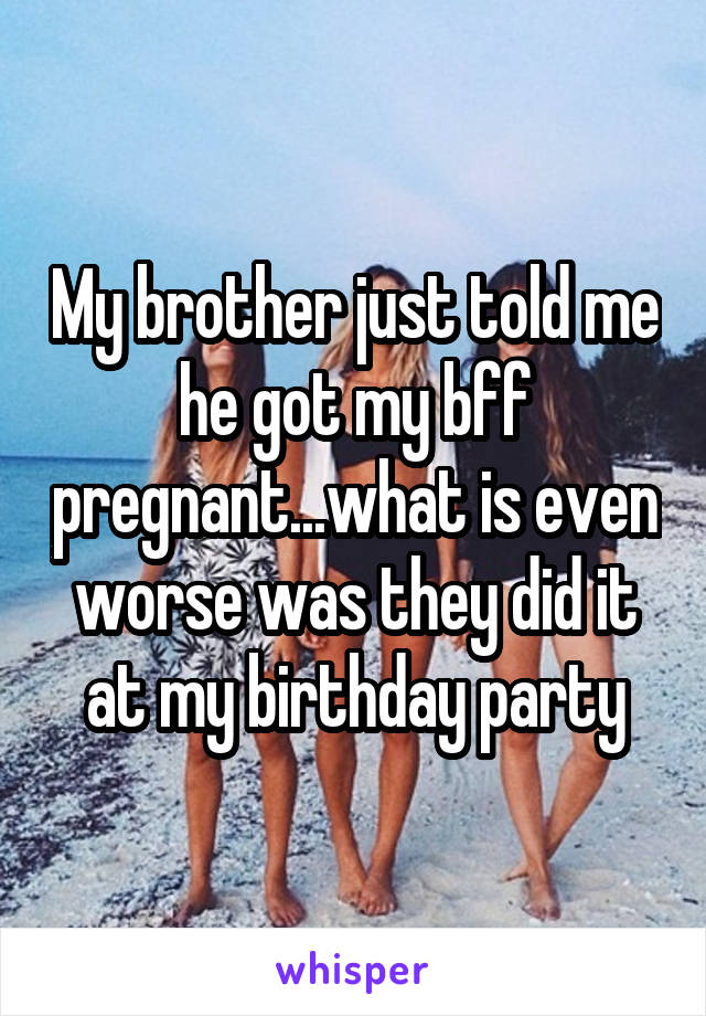 My brother just told me he got my bff pregnant...what is even worse was they did it at my birthday party