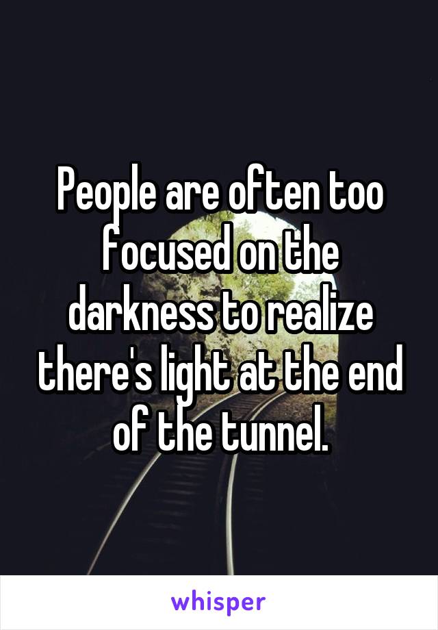 People are often too focused on the darkness to realize there's light at the end of the tunnel.