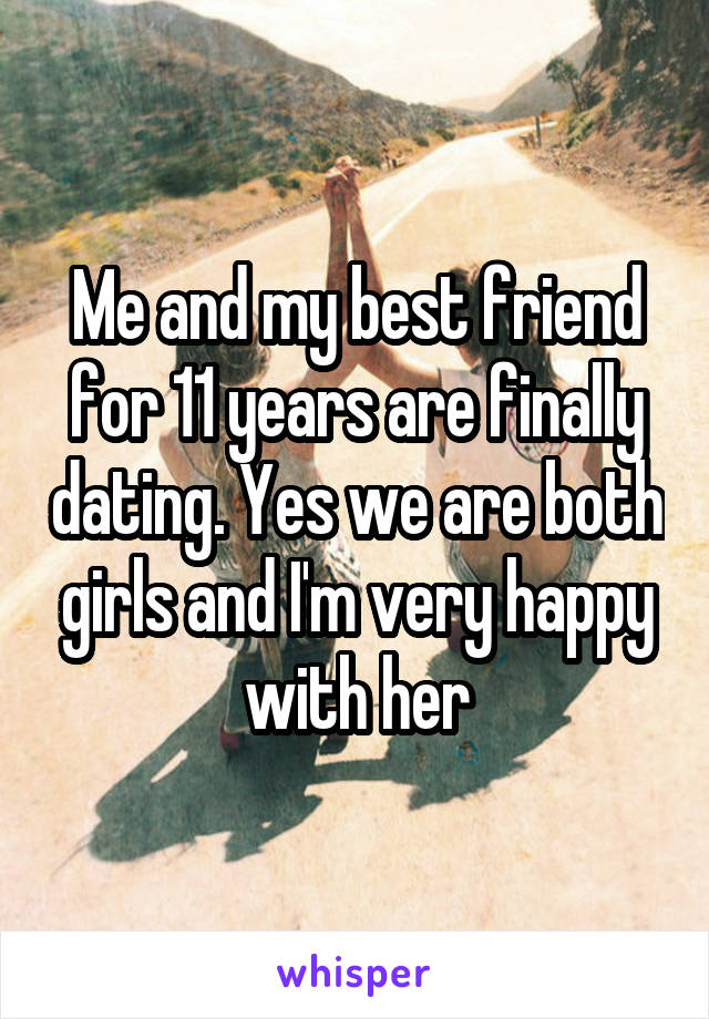 Me and my best friend for 11 years are finally dating. Yes we are both girls and I'm very happy with her