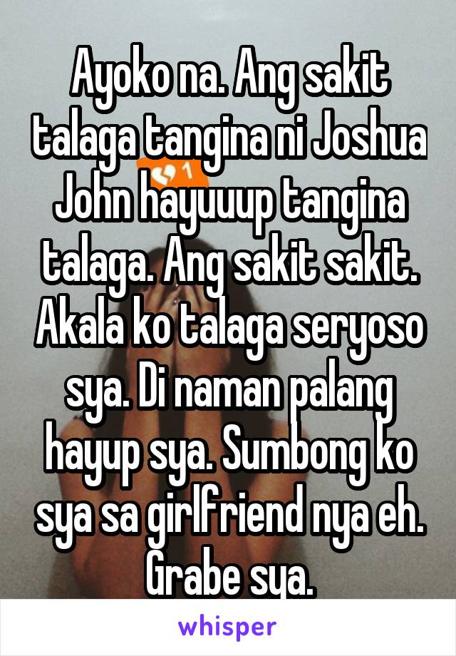 Ayoko na. Ang sakit talaga tangina ni Joshua John hayuuup tangina talaga. Ang sakit sakit. Akala ko talaga seryoso sya. Di naman palang hayup sya. Sumbong ko sya sa girlfriend nya eh. Grabe sya.