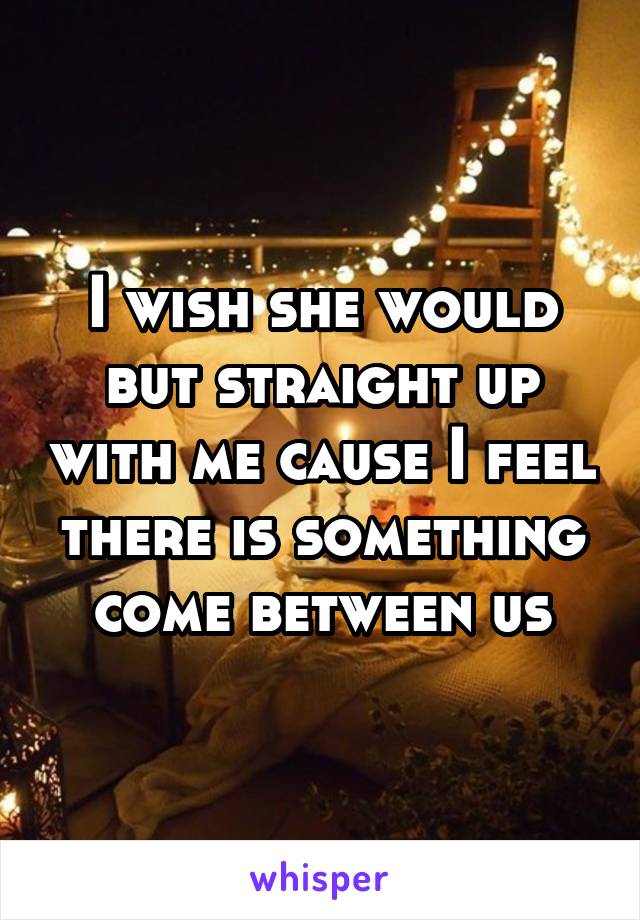 I wish she would but straight up with me cause I feel there is something come between us