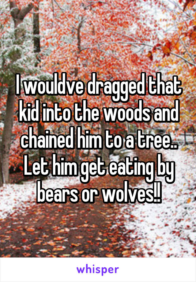 I wouldve dragged that kid into the woods and chained him to a tree.. Let him get eating by bears or wolves!!