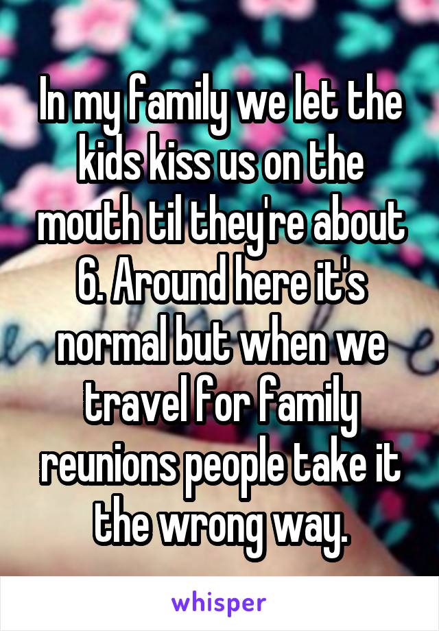 In my family we let the kids kiss us on the mouth til they're about 6. Around here it's normal but when we travel for family reunions people take it the wrong way.