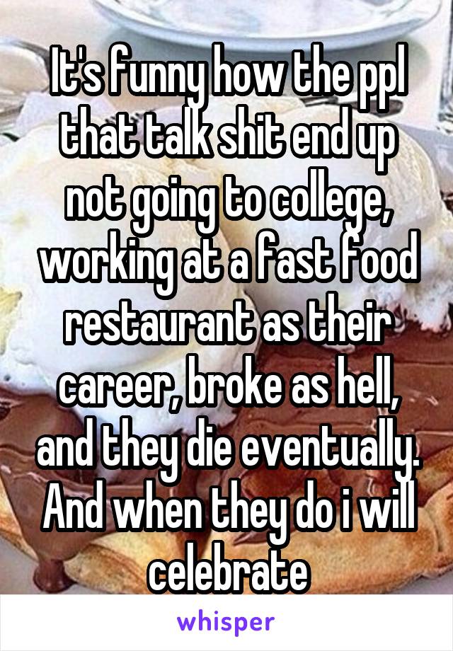 It's funny how the ppl that talk shit end up not going to college, working at a fast food restaurant as their career, broke as hell, and they die eventually. And when they do i will celebrate