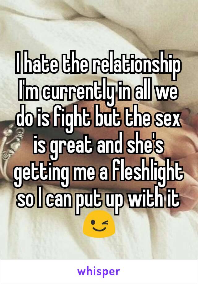 I hate the relationship I'm currently in all we do is fight but the sex is great and she's getting me a fleshlight so I can put up with it 😉