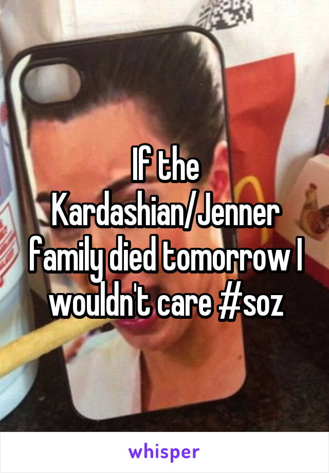 If the Kardashian/Jenner family died tomorrow I wouldn't care #soz