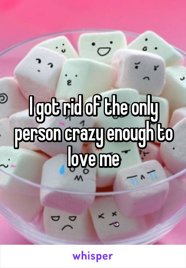 I got rid of the only person crazy enough to love me