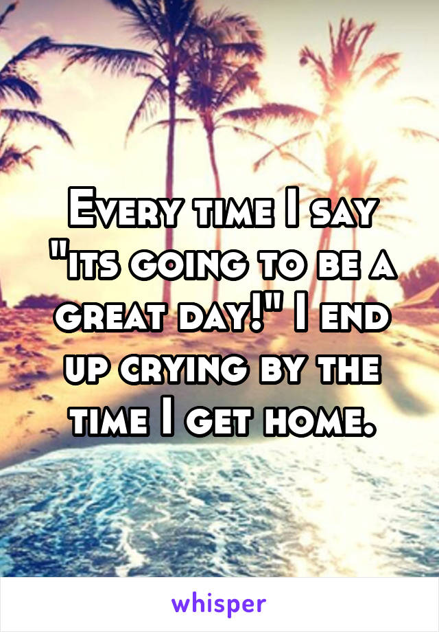 Every time I say "its going to be a great day!" I end up crying by the time I get home.