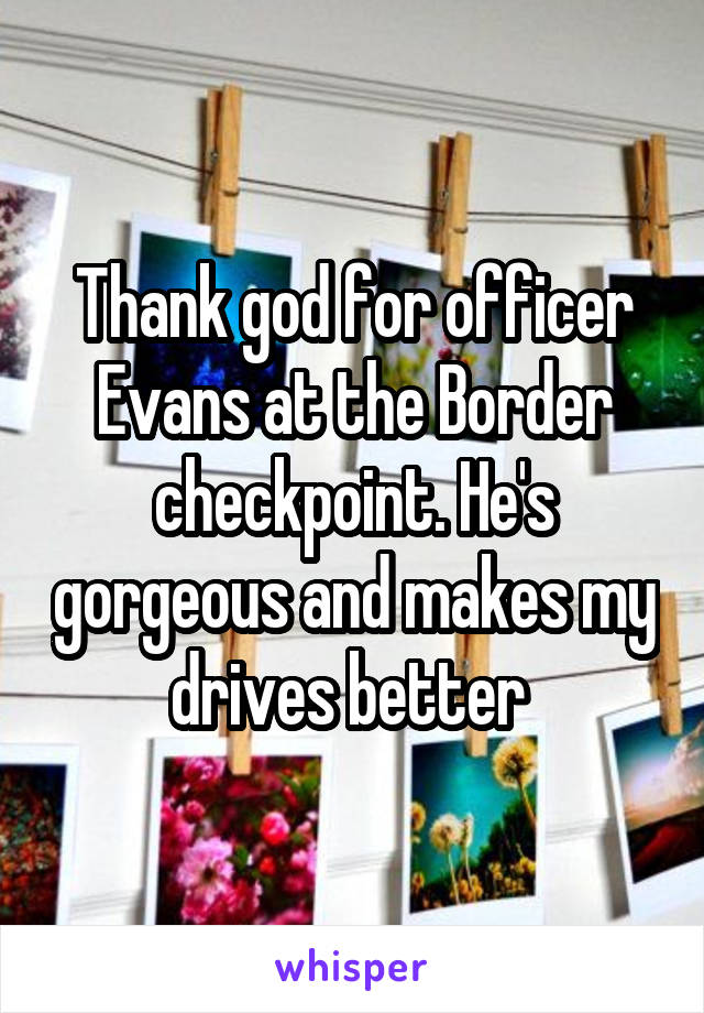 Thank god for officer Evans at the Border checkpoint. He's gorgeous and makes my drives better 