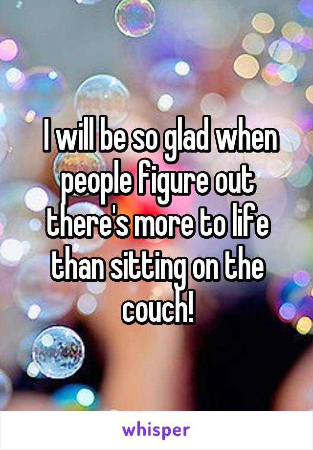  I will be so glad when people figure out there's more to life than sitting on the couch!