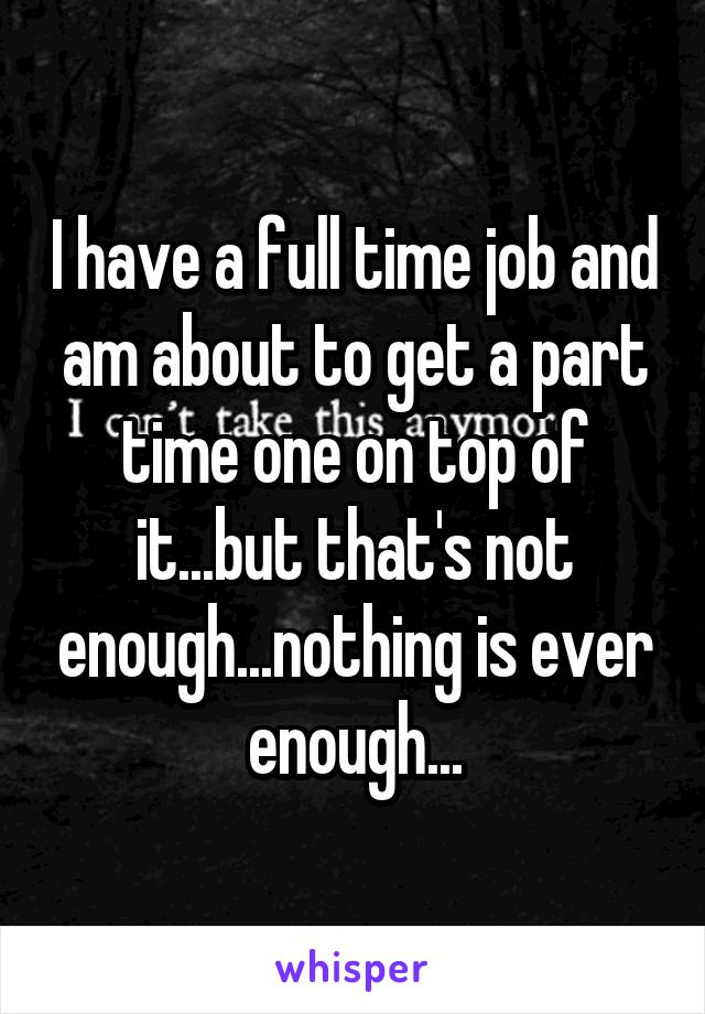 I have a full time job and am about to get a part time one on top of it...but that's not enough...nothing is ever enough...