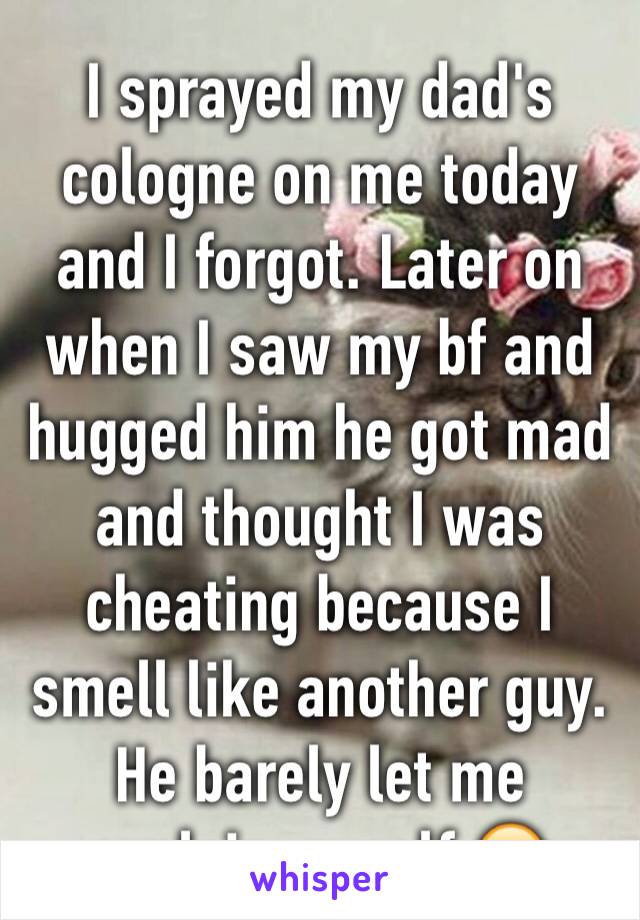 I sprayed my dad's cologne on me today and I forgot. Later on when I saw my bf and hugged him he got mad and thought I was cheating because I smell like another guy. He barely let me explain myself 😂