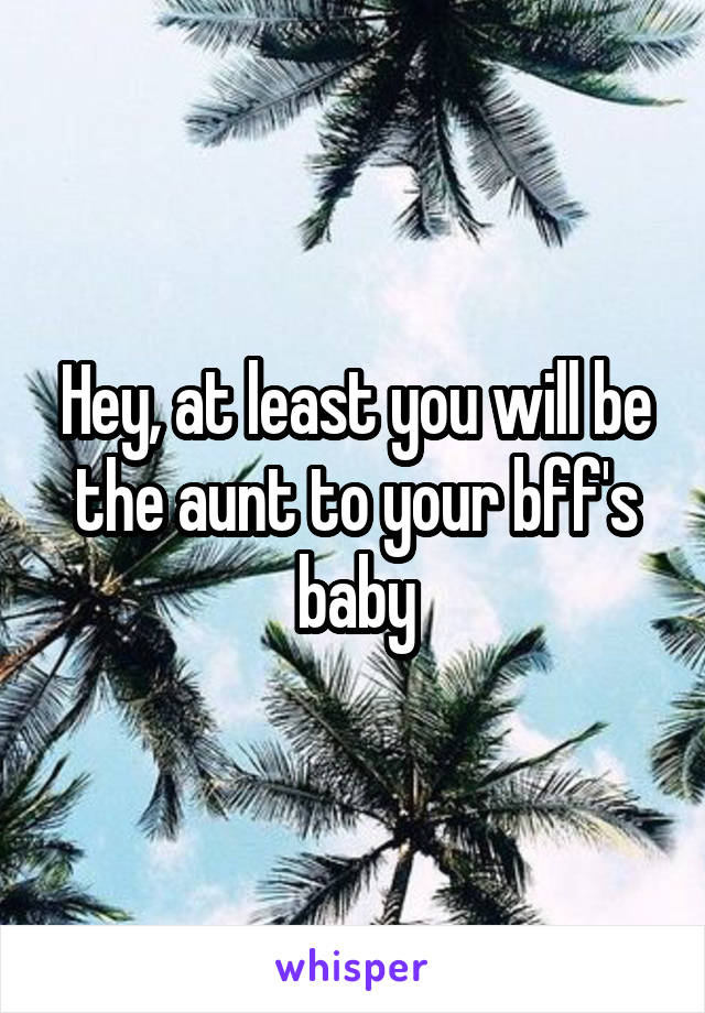 Hey, at least you will be the aunt to your bff's baby