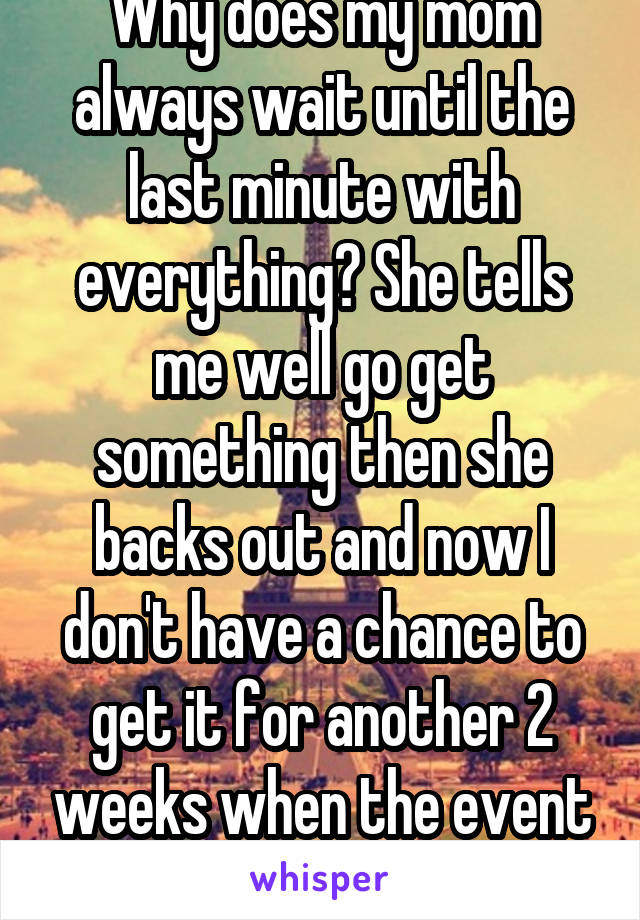Why does my mom always wait until the last minute with everything? She tells me well go get something then she backs out and now I don't have a chance to get it for another 2 weeks when the event is.