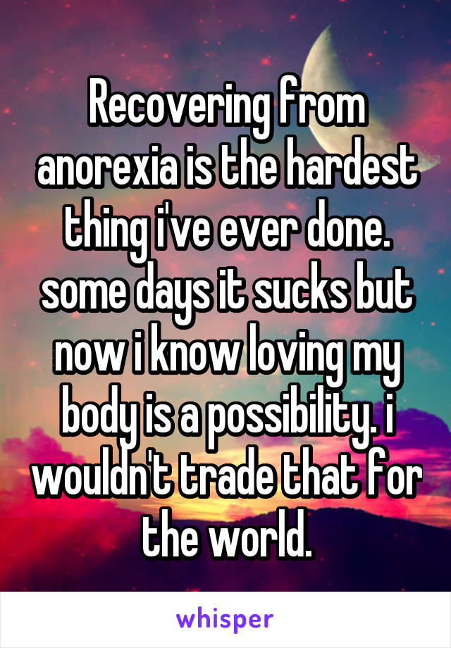 Recovering from anorexia is the hardest thing i've ever done. some days it sucks but now i know loving my body is a possibility. i wouldn't trade that for the world.