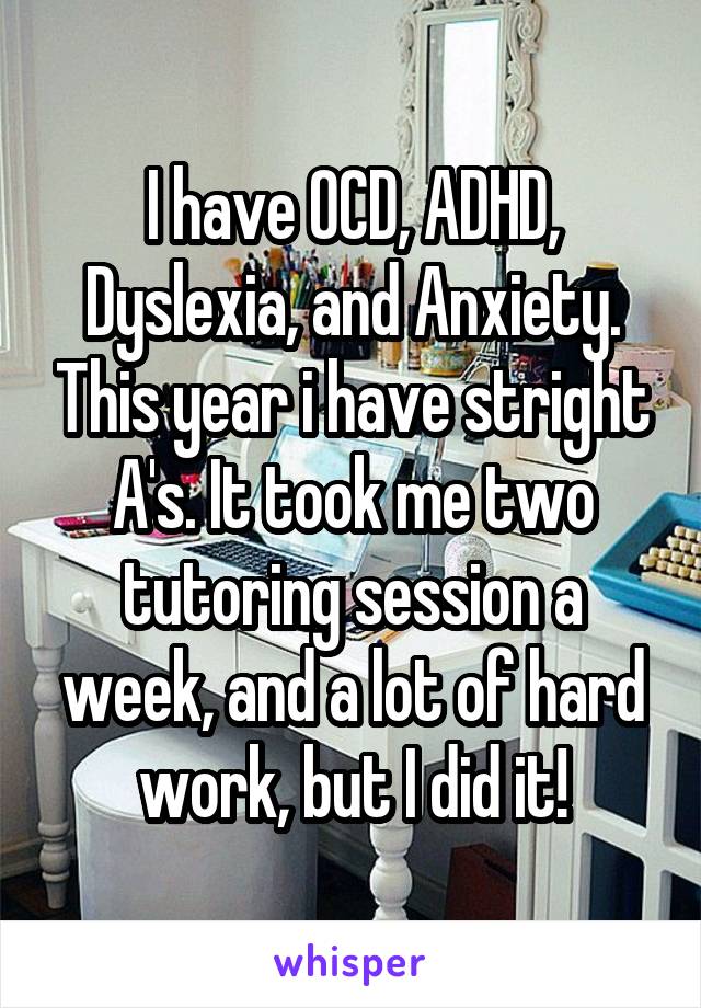 I have OCD, ADHD, Dyslexia, and Anxiety. This year i have stright A's. It took me two tutoring session a week, and a lot of hard work, but I did it!