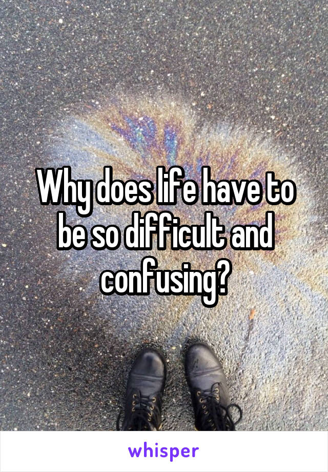 Why does life have to be so difficult and confusing?