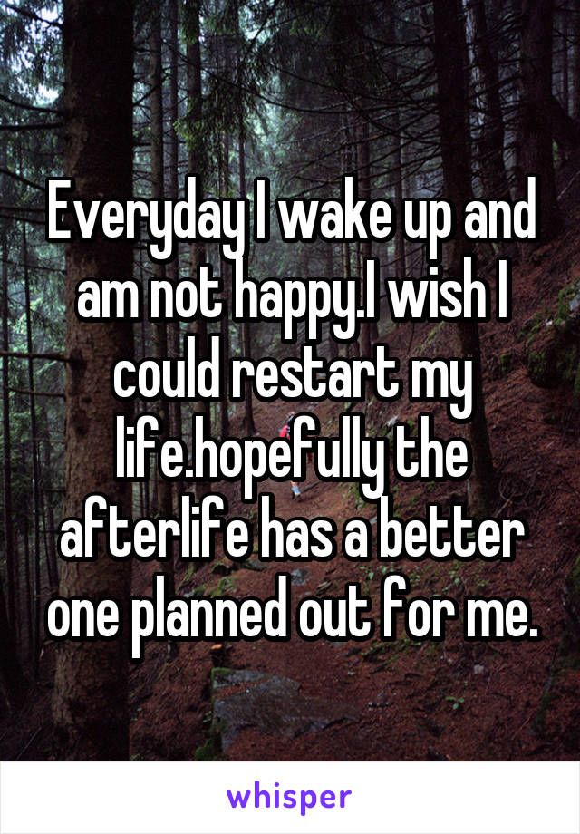 Everyday I wake up and am not happy.I wish I could restart my life.hopefully the afterlife has a better one planned out for me.