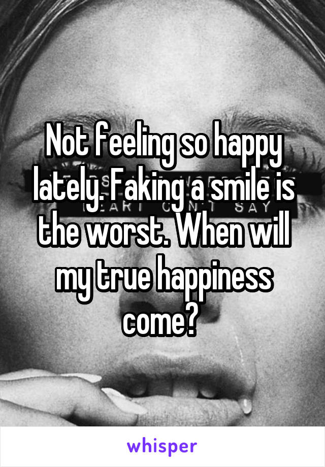 Not feeling so happy lately. Faking a smile is the worst. When will my true happiness come? 