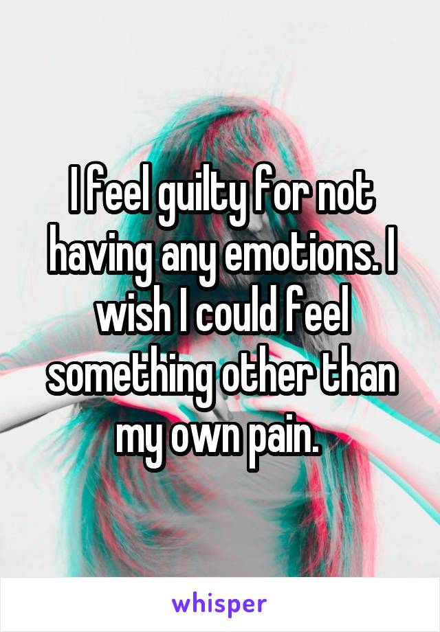 I feel guilty for not having any emotions. I wish I could feel something other than my own pain. 