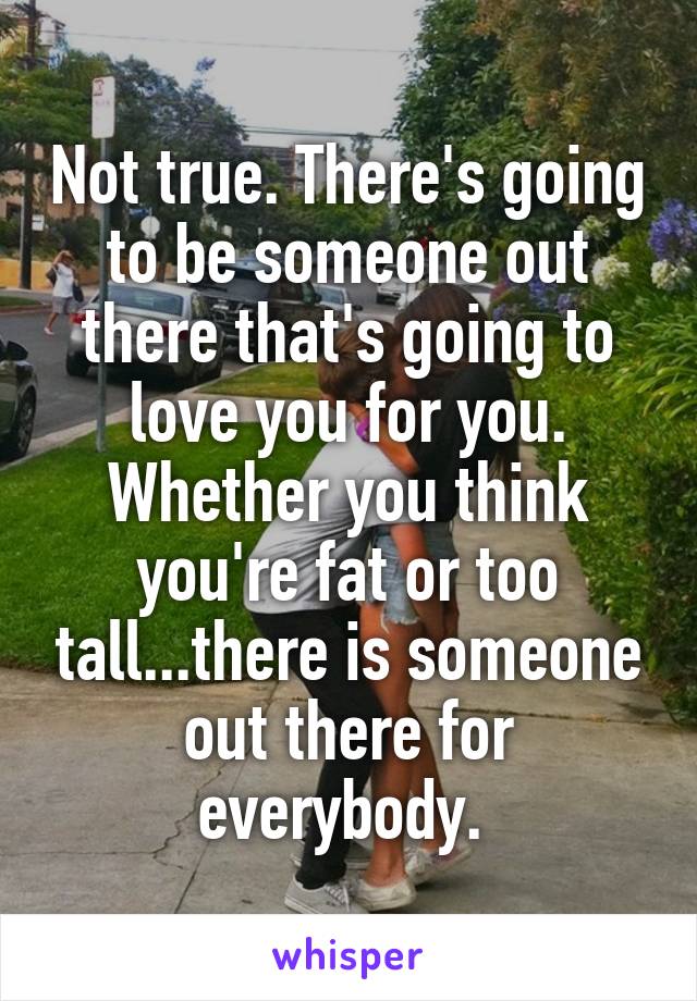 Not true. There's going to be someone out there that's going to love you for you. Whether you think you're fat or too tall...there is someone out there for everybody. 