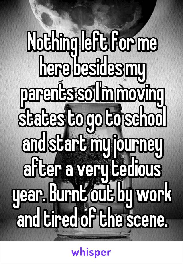 Nothing left for me here besides my parents so I'm moving states to go to school and start my journey after a very tedious year. Burnt out by work and tired of the scene.