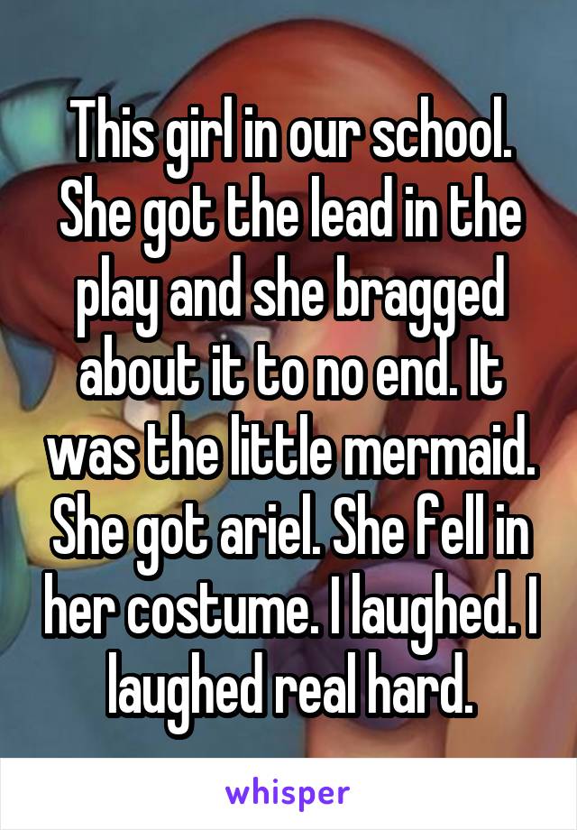 This girl in our school. She got the lead in the play and she bragged about it to no end. It was the little mermaid. She got ariel. She fell in her costume. I laughed. I laughed real hard.