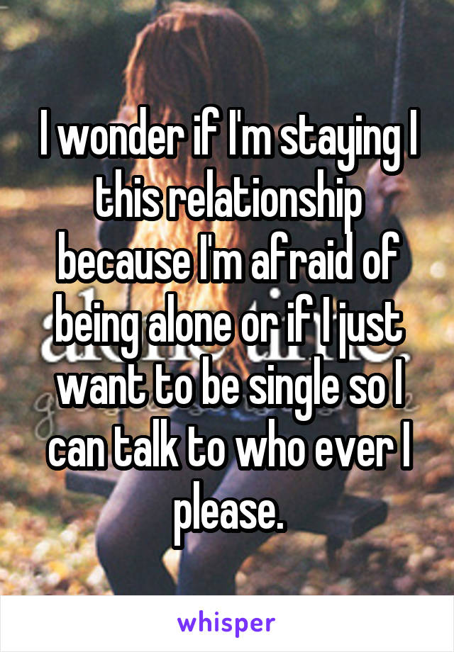 I wonder if I'm staying I this relationship because I'm afraid of being alone or if I just want to be single so I can talk to who ever I please.