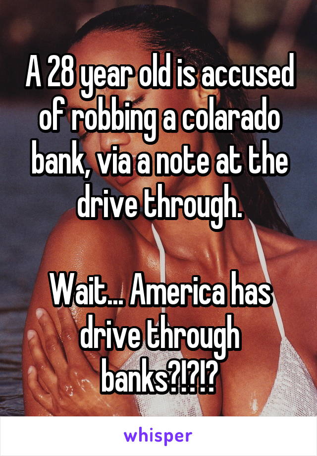 A 28 year old is accused of robbing a colarado bank, via a note at the drive through.

Wait... America has drive through banks?!?!?