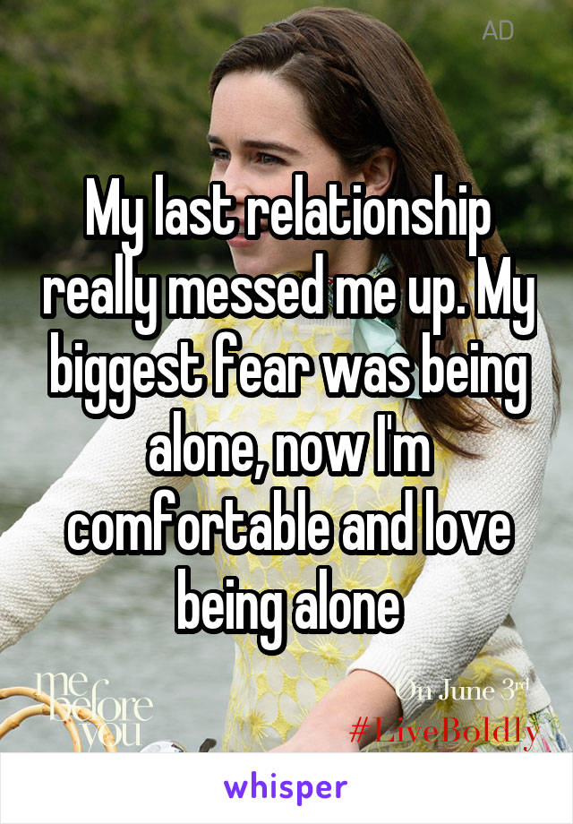 My last relationship really messed me up. My biggest fear was being alone, now I'm comfortable and love being alone