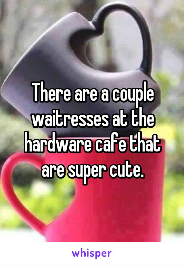 There are a couple waitresses at the hardware cafe that are super cute.