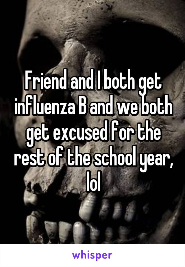 Friend and I both get influenza B and we both get excused for the rest of the school year, lol