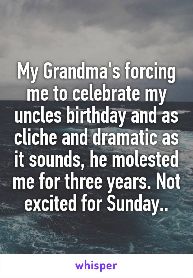 My Grandma's forcing me to celebrate my uncles birthday and as cliche and dramatic as it sounds, he molested me for three years. Not excited for Sunday..