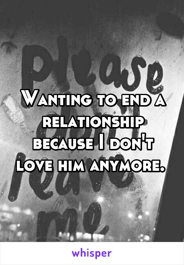 Wanting to end a relationship because I don't love him anymore. 