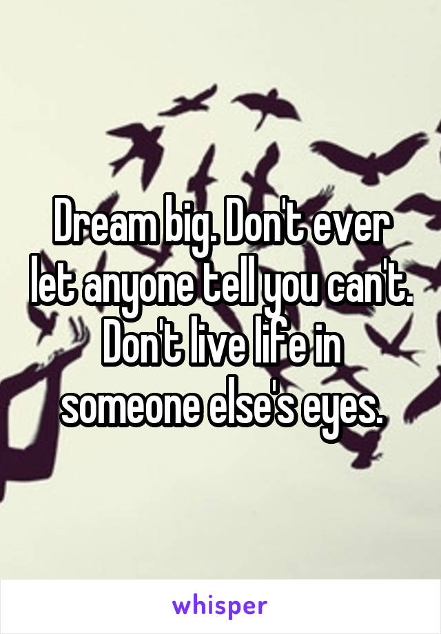 Dream big. Don't ever let anyone tell you can't. Don't live life in someone else's eyes.