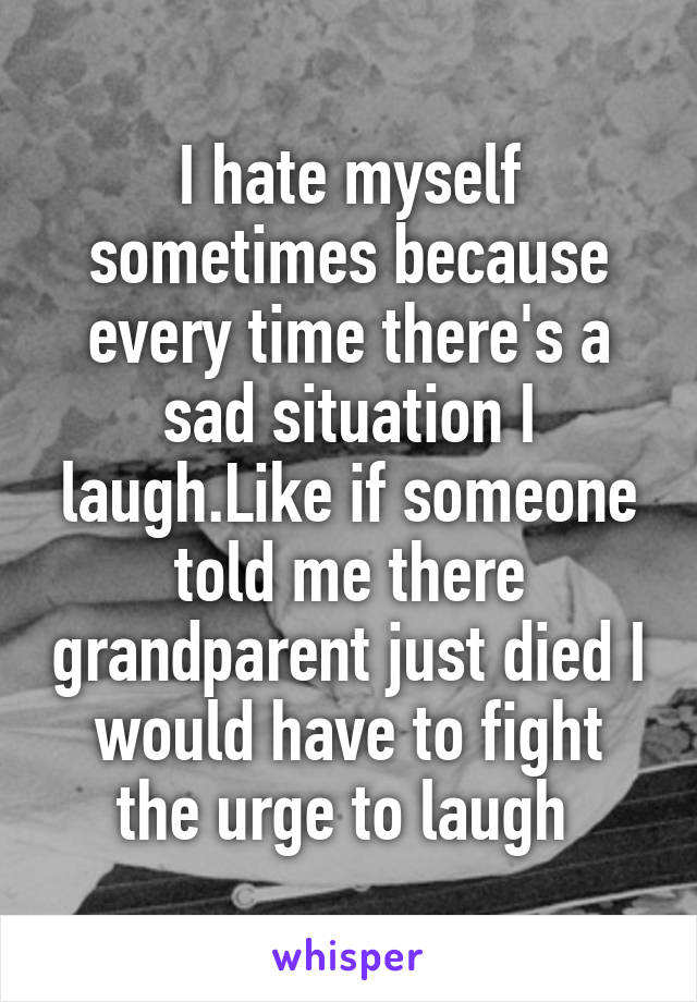 I hate myself sometimes because every time there's a sad situation I laugh.Like if someone told me there grandparent just died I would have to fight the urge to laugh 