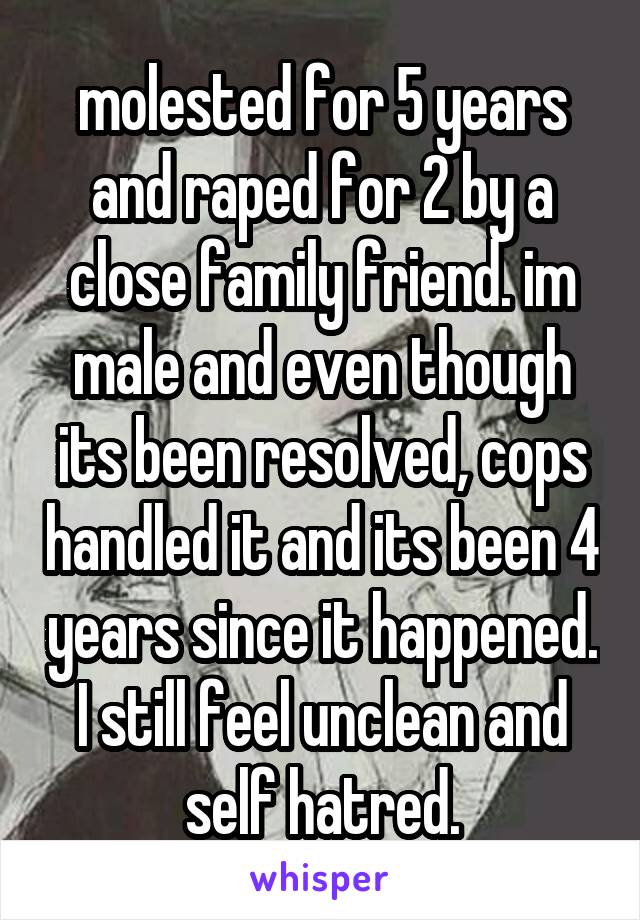 molested for 5 years and raped for 2 by a close family friend. im male and even though its been resolved, cops handled it and its been 4 years since it happened. I still feel unclean and self hatred.