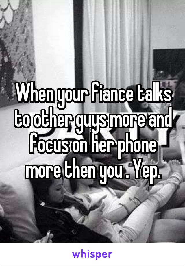 When your fiance talks to other guys more and focus on her phone more then you . Yep.