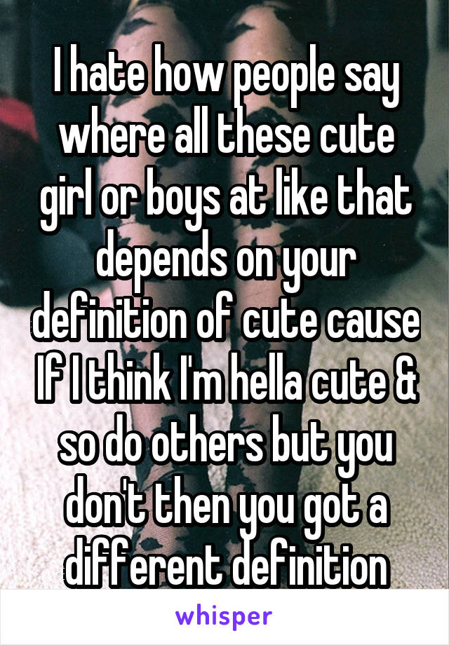 I hate how people say where all these cute girl or boys at like that depends on your definition of cute cause If I think I'm hella cute & so do others but you don't then you got a different definition