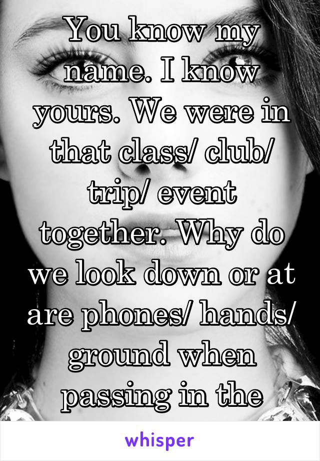 You know my name. I know yours. We were in that class/ club/ trip/ event together. Why do we look down or at are phones/ hands/ ground when passing in the halls?