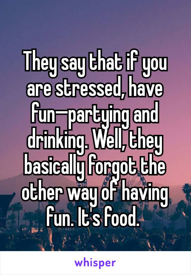 They say that if you are stressed, have fun—partying and drinking. Well, they basically forgot the other way of having fun. It's food. 