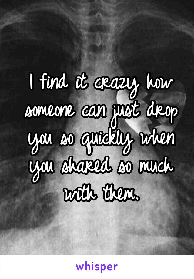 I find it crazy how someone can just drop you so quickly when you shared so much with them.