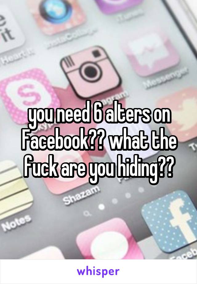 you need 6 alters on Facebook?? what the fuck are you hiding??