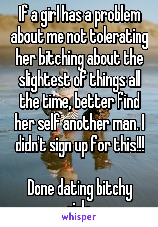 If a girl has a problem about me not tolerating her bitching about the slightest of things all the time, better find her self another man. I didn't sign up for this!!!

Done dating bitchy girls.