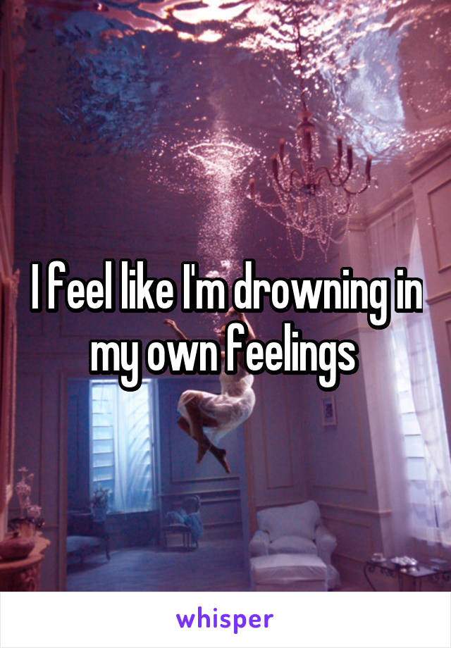 I feel like I'm drowning in my own feelings 